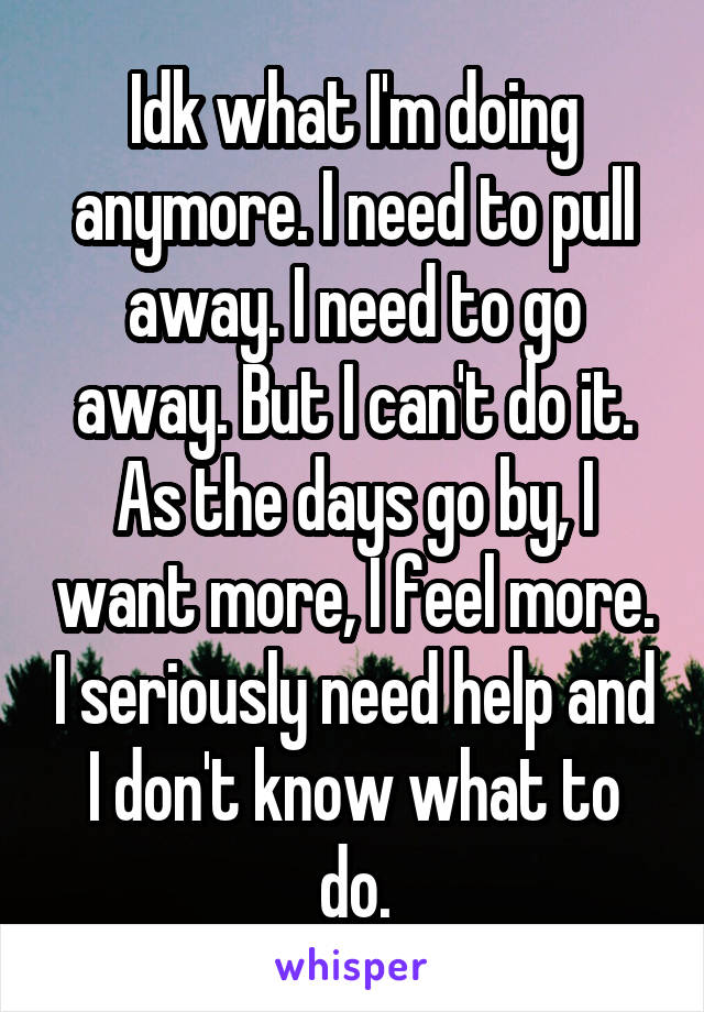 Idk what I'm doing anymore. I need to pull away. I need to go away. But I can't do it. As the days go by, I want more, I feel more. I seriously need help and I don't know what to do.