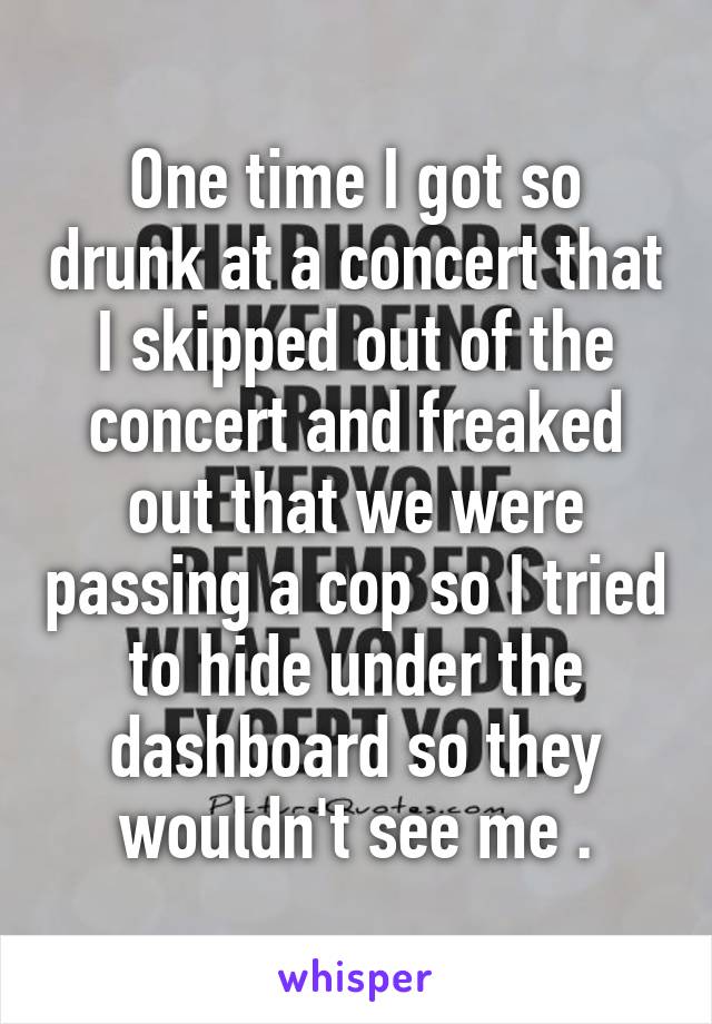 One time I got so drunk at a concert that I skipped out of the concert and freaked out that we were passing a cop so I tried to hide under the dashboard so they wouldn't see me .