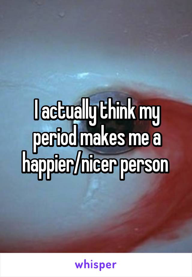 I actually think my period makes me a happier/nicer person 