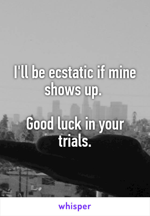 I'll be ecstatic if mine shows up. 

Good luck in your trials.