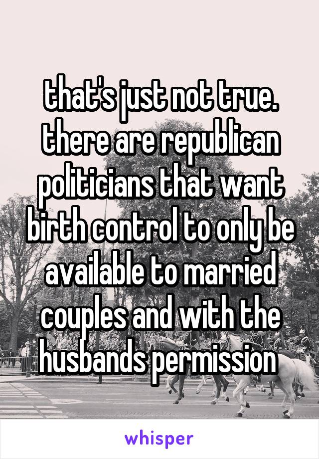 that's just not true. there are republican politicians that want birth control to only be available to married couples and with the husbands permission 