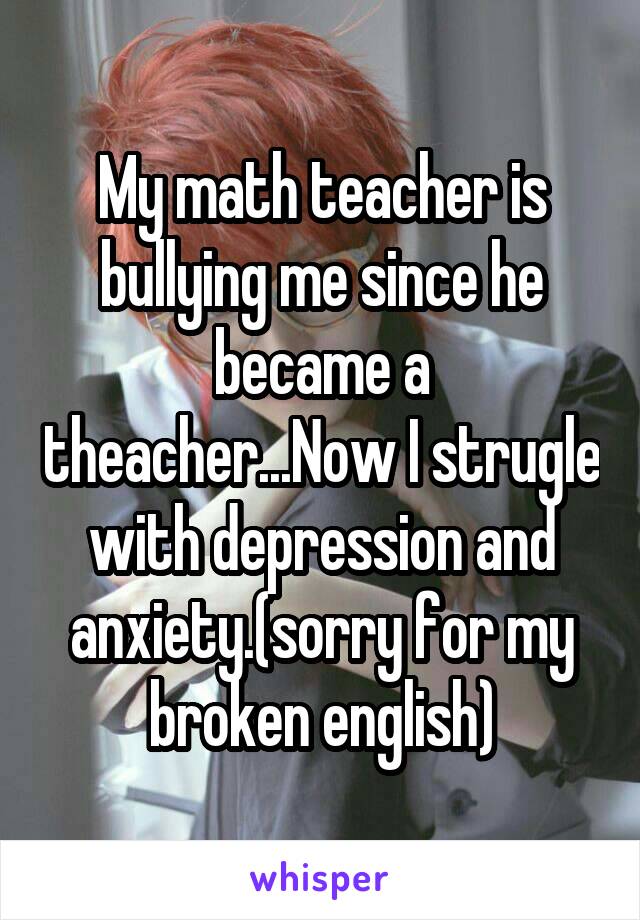 My math teacher is bullying me since he became a theacher...Now I strugle with depression and anxiety.(sorry for my broken english)