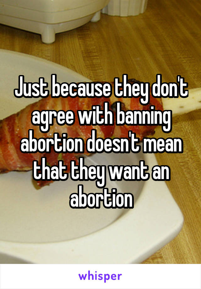 Just because they don't agree with banning abortion doesn't mean that they want an abortion