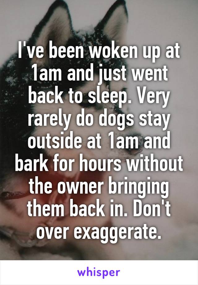 I've been woken up at 1am and just went back to sleep. Very rarely do dogs stay outside at 1am and bark for hours without the owner bringing them back in. Don't over exaggerate.