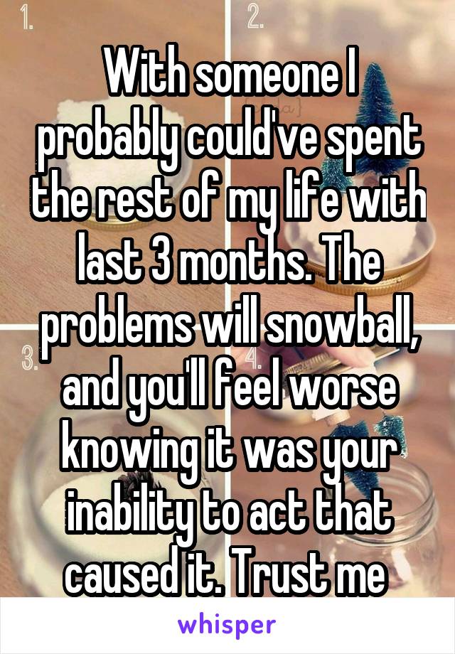 With someone I probably could've spent the rest of my life with last 3 months. The problems will snowball, and you'll feel worse knowing it was your inability to act that caused it. Trust me 