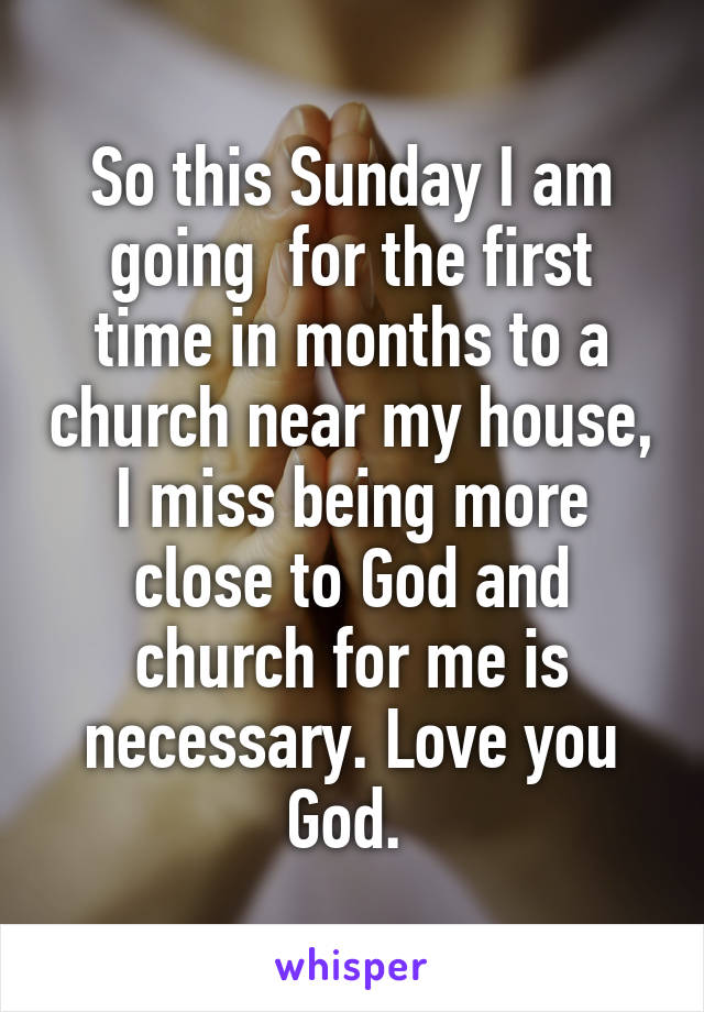 So this Sunday I am going  for the first time in months to a church near my house, I miss being more close to God and church for me is necessary. Love you God. 