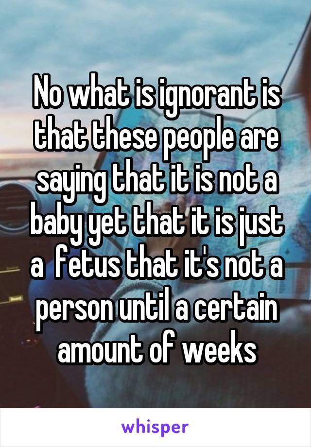 No what is ignorant is that these people are saying that it is not a baby yet that it is just a  fetus that it's not a person until a certain amount of weeks