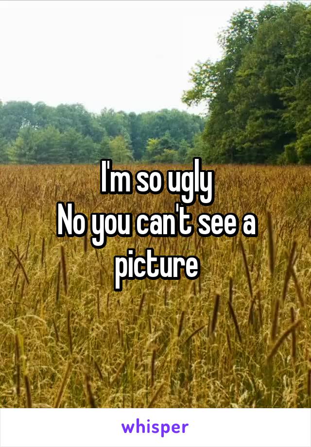 I'm so ugly
No you can't see a picture