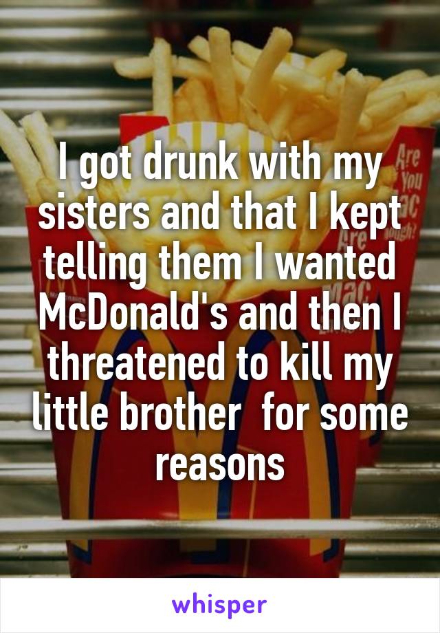 I got drunk with my sisters and that I kept telling them I wanted McDonald's and then I threatened to kill my little brother  for some reasons