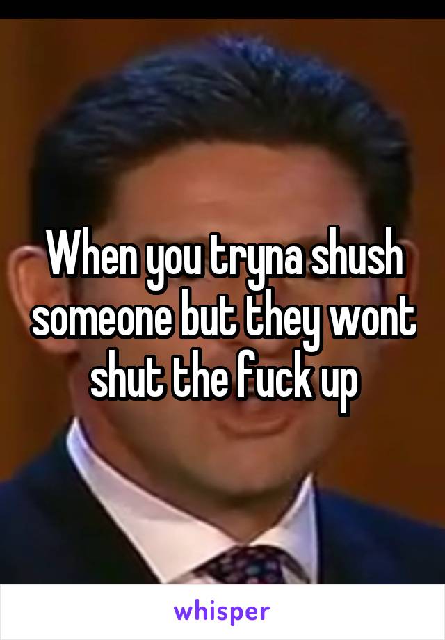 When you tryna shush someone but they wont shut the fuck up