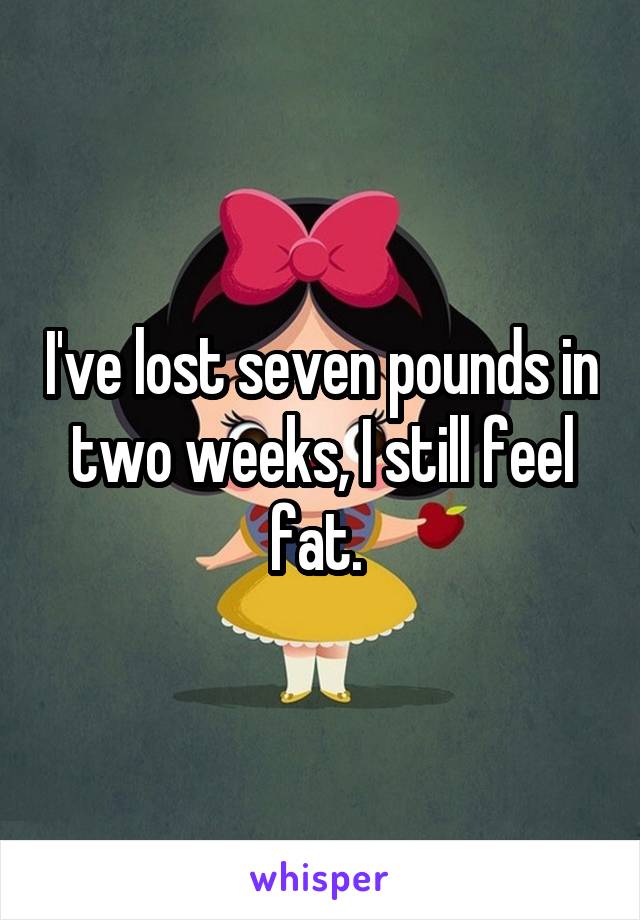 I've lost seven pounds in two weeks, I still feel fat. 