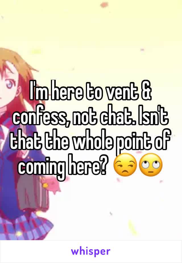 I'm here to vent & confess, not chat. Isn't that the whole point of coming here? 😒🙄