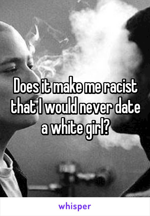 Does it make me racist that I would never date a white girl?