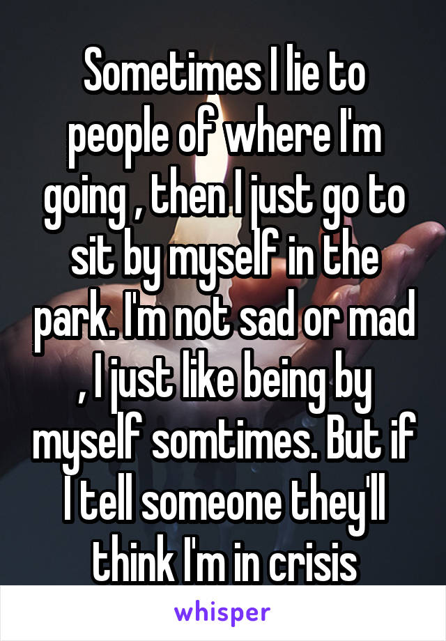 Sometimes I lie to people of where I'm going , then I just go to sit by myself in the park. I'm not sad or mad , I just like being by myself somtimes. But if I tell someone they'll think I'm in crisis