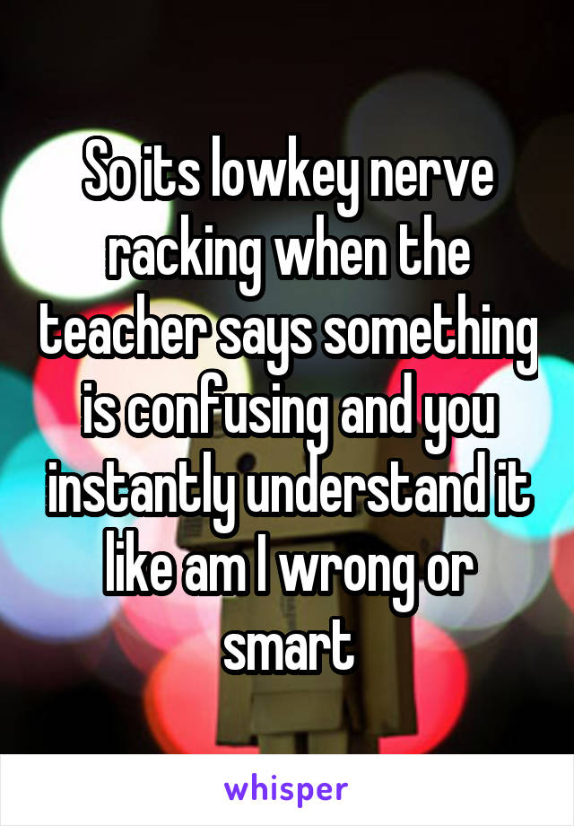 So its lowkey nerve racking when the teacher says something is confusing and you instantly understand it like am I wrong or smart