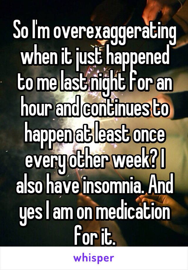 So I'm overexaggerating when it just happened to me last night for an hour and continues to happen at least once every other week? I also have insomnia. And yes I am on medication for it.