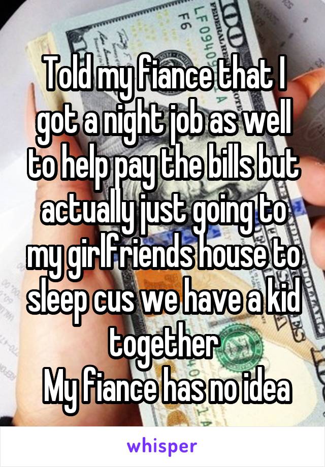 Told my fiance that I got a night job as well to help pay the bills but actually just going to my girlfriends house to sleep cus we have a kid together
 My fiance has no idea