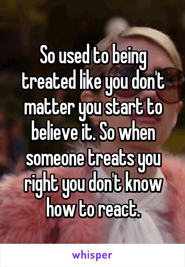 So used to being treated like you don't matter you start to believe it. So when someone treats you right you don't know how to react.