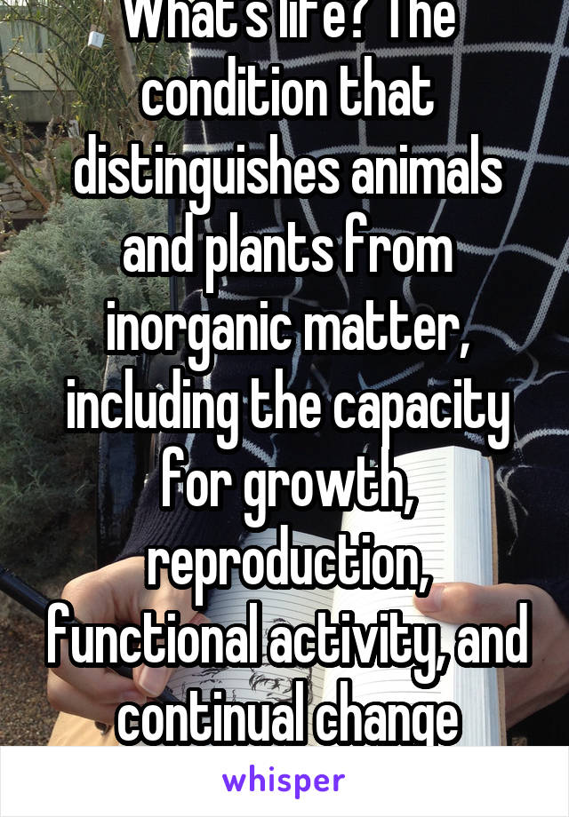 What's life? The condition that distinguishes animals and plants from inorganic matter, including the capacity for growth, reproduction, functional activity, and continual change preceding death.