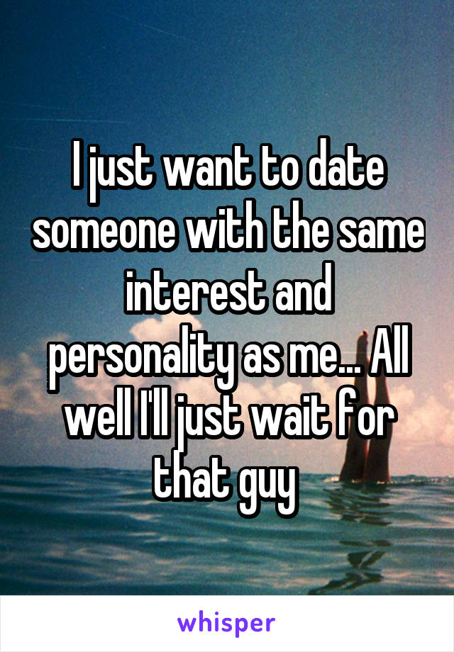 I just want to date someone with the same interest and personality as me... All well I'll just wait for that guy 