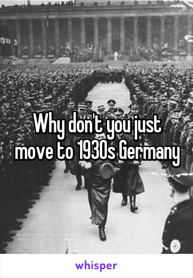 Why don't you just move to 1930s Germany