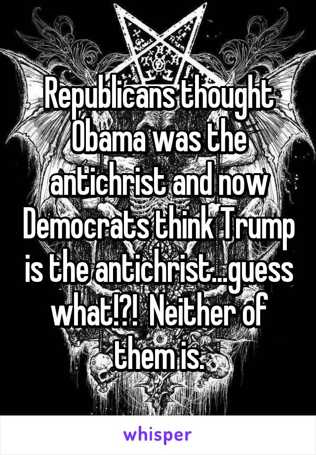 Republicans thought Obama was the antichrist and now Democrats think Trump is the antichrist...guess what!?!  Neither of them is.