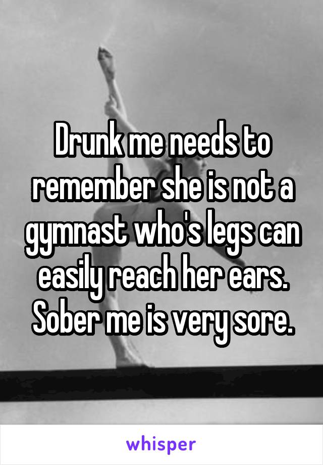 Drunk me needs to remember she is not a gymnast who's legs can easily reach her ears. Sober me is very sore.