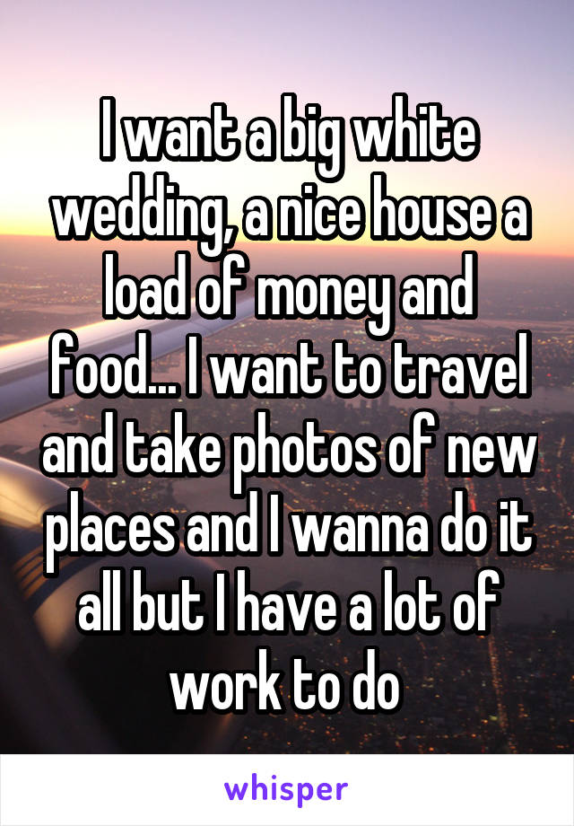 I want a big white wedding, a nice house a load of money and food... I want to travel and take photos of new places and I wanna do it all but I have a lot of work to do 