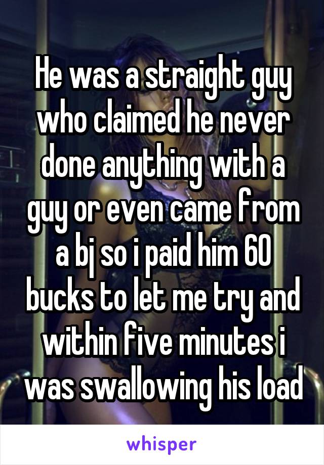 He was a straight guy who claimed he never done anything with a guy or even came from a bj so i paid him 60 bucks to let me try and within five minutes i was swallowing his load