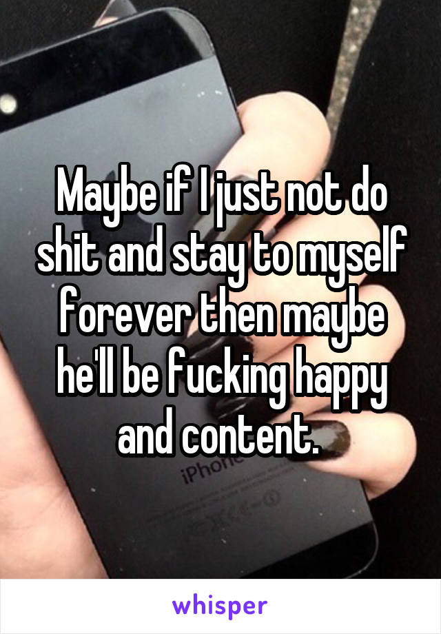 Maybe if I just not do shit and stay to myself forever then maybe he'll be fucking happy and content. 