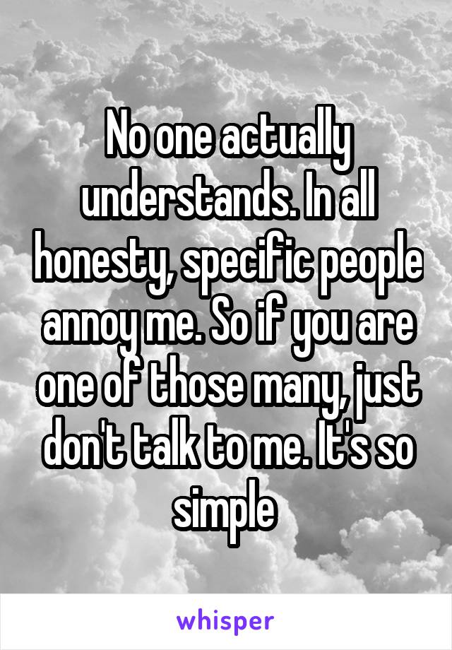 No one actually understands. In all honesty, specific people annoy me. So if you are one of those many, just don't talk to me. It's so simple 