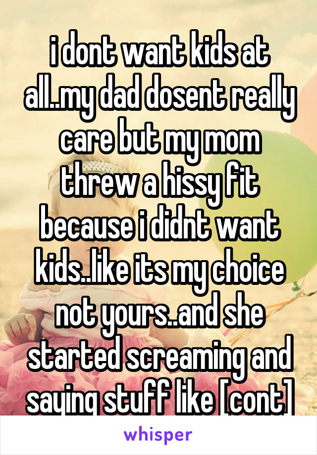 i dont want kids at all..my dad dosent really care but my mom threw a hissy fit because i didnt want kids..like its my choice not yours..and she started screaming and saying stuff like [cont]