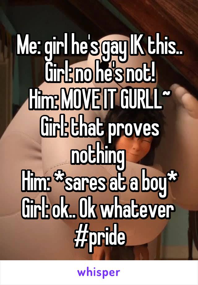 Me: girl he's gay IK this..
Girl: no he's not!
Him: MOVE IT GURLL~
Girl: that proves nothing 
Him: *sares at a boy*
Girl: ok.. Ok whatever 
#pride