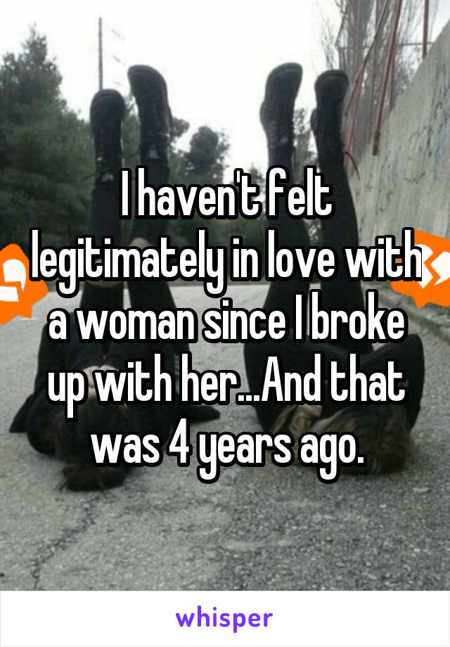 I haven't felt legitimately in love with a woman since I broke up with her...And that was 4 years ago.