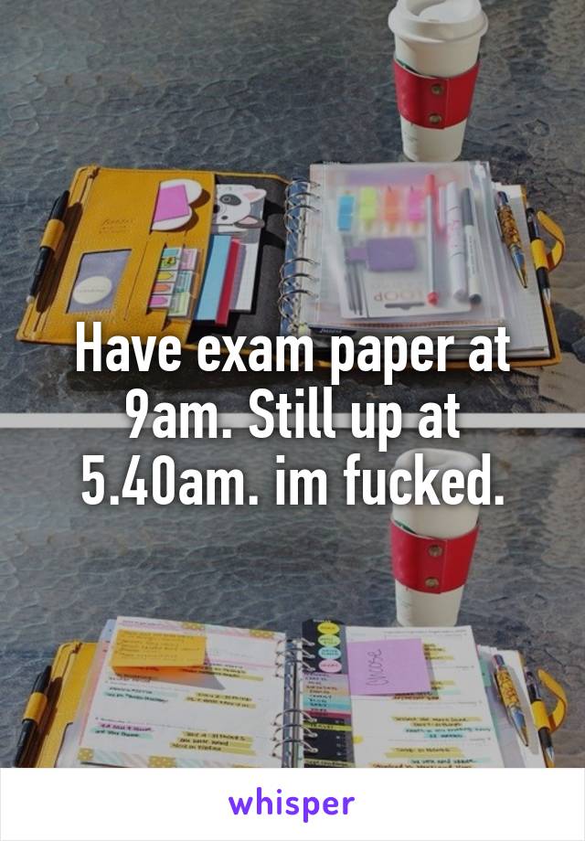 Have exam paper at 9am. Still up at 5.40am. im fucked.