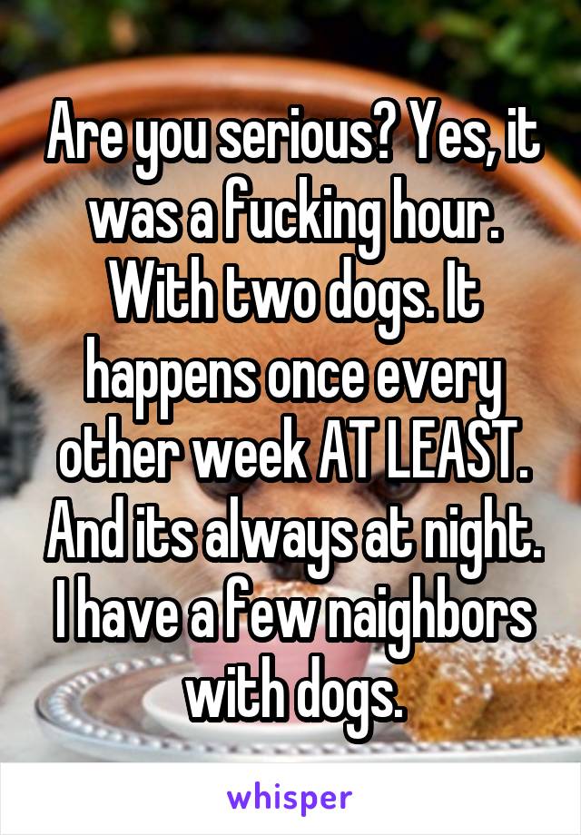 Are you serious? Yes, it was a fucking hour. With two dogs. It happens once every other week AT LEAST. And its always at night. I have a few naighbors with dogs.