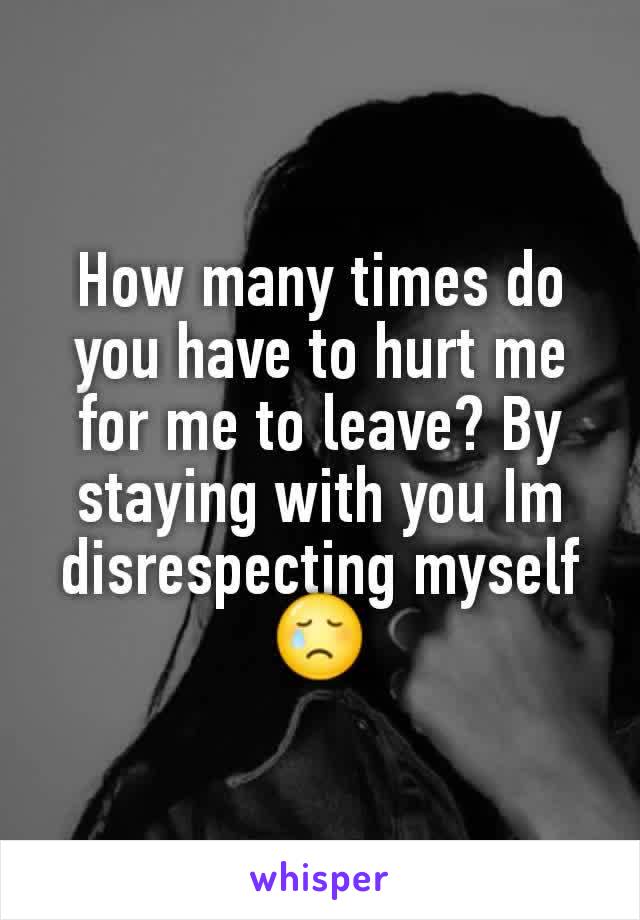 How many times do you have to hurt me for me to leave? By staying with you Im disrespecting myself 😢