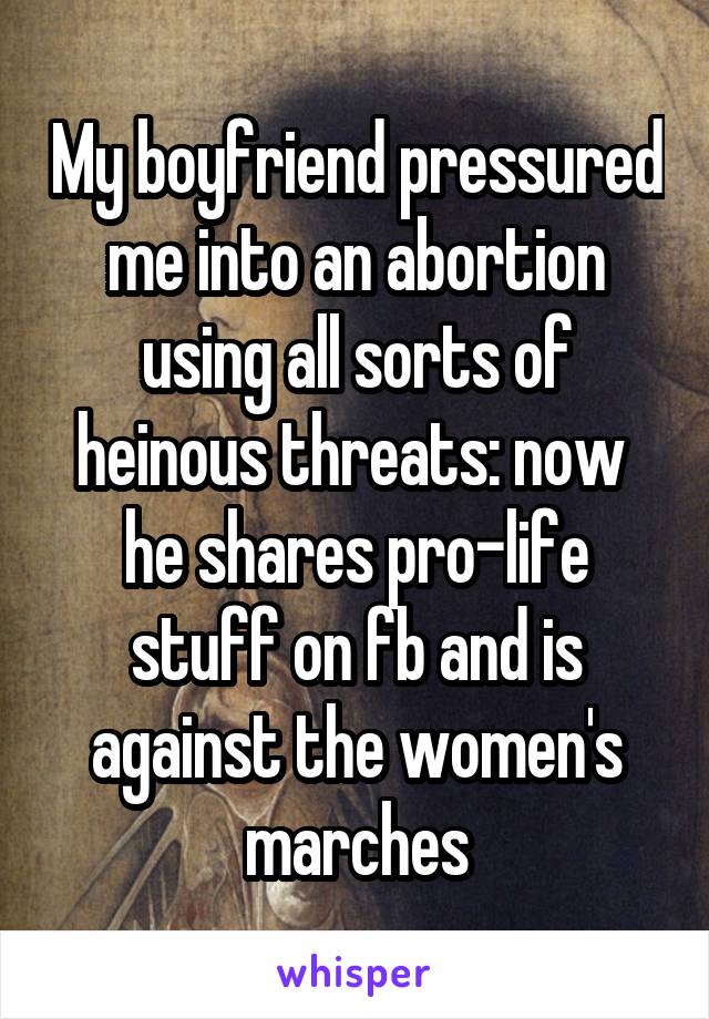 My boyfriend pressured me into an abortion using all sorts of heinous threats: now  he shares pro-life stuff on fb and is against the women's marches