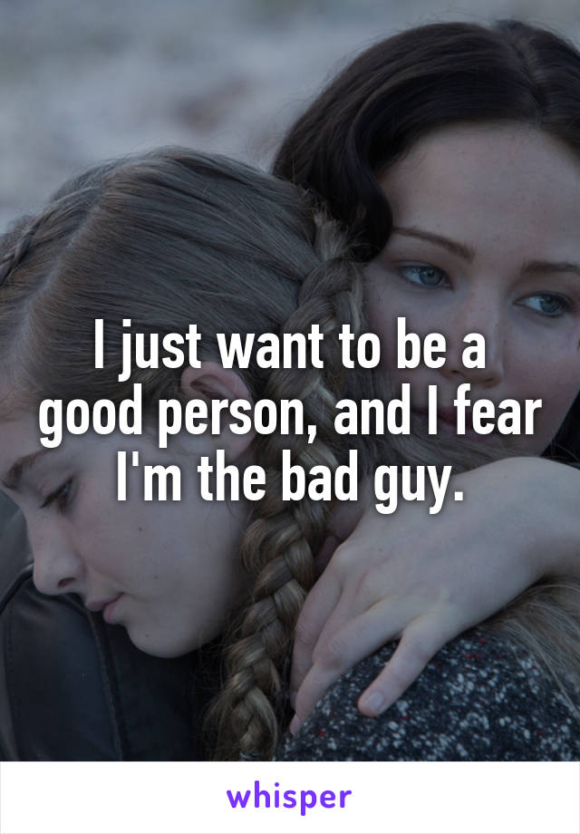 I just want to be a good person, and I fear I'm the bad guy.