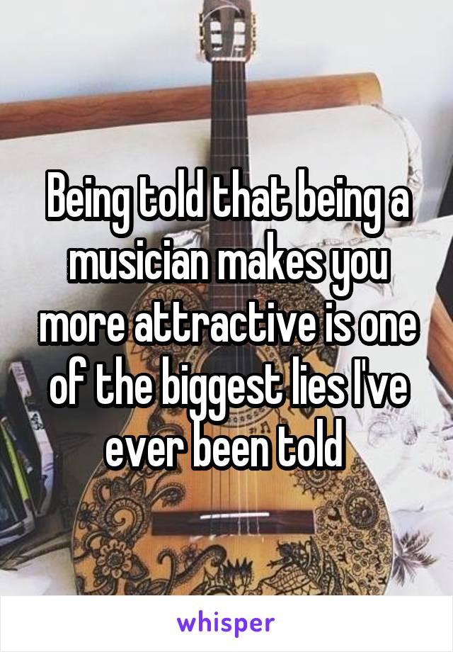 Being told that being a musician makes you more attractive is one of the biggest lies I've ever been told 