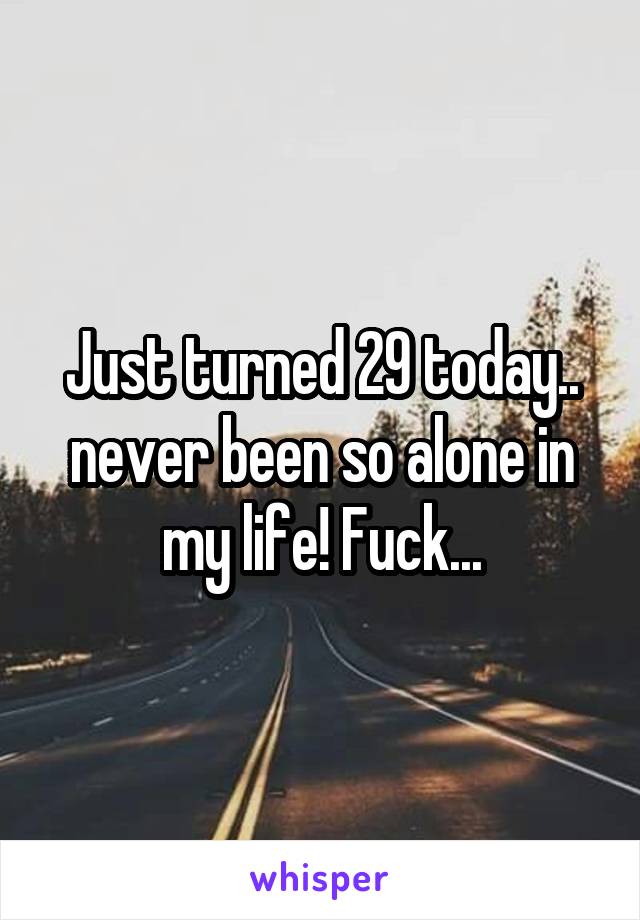 Just turned 29 today.. never been so alone in my life! Fuck...