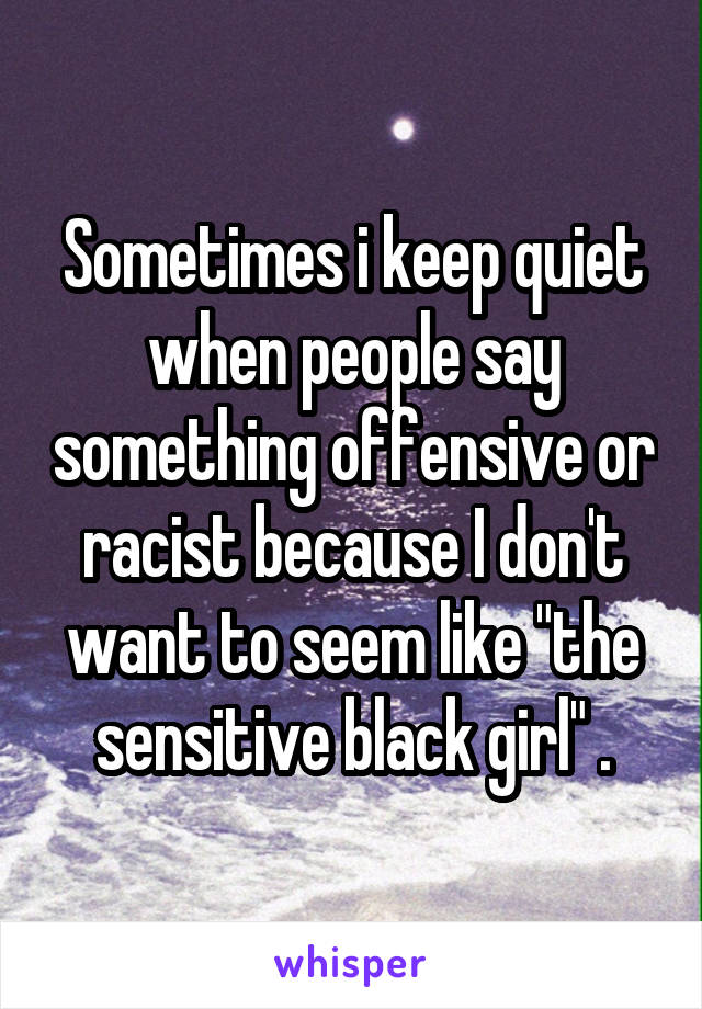 Sometimes i keep quiet when people say something offensive or racist because I don't want to seem like "the sensitive black girl" .