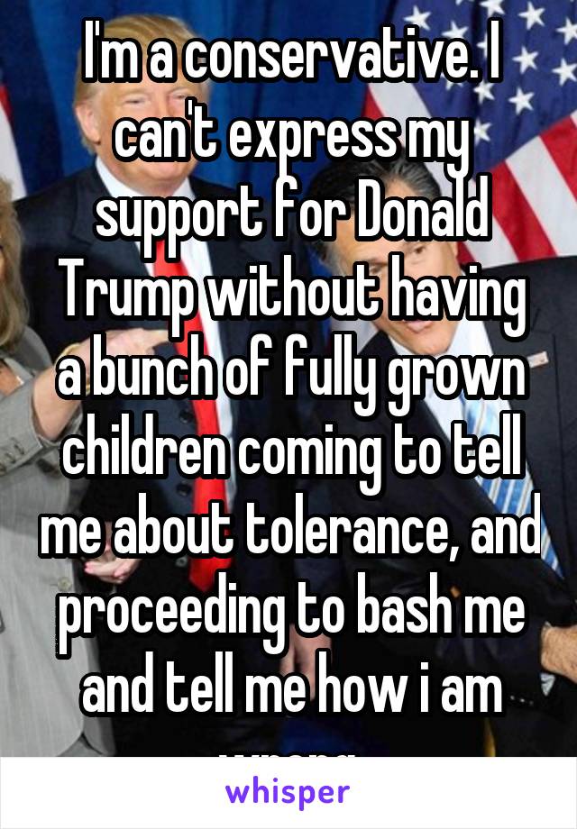 I'm a conservative. I can't express my support for Donald Trump without having a bunch of fully grown children coming to tell me about tolerance, and proceeding to bash me and tell me how i am wrong.