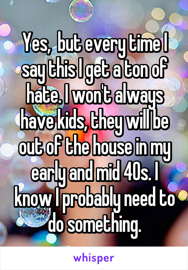 Yes,  but every time I say this I get a ton of hate. I won't always have kids, they will be out of the house in my early and mid 40s. I know I probably need to do something.