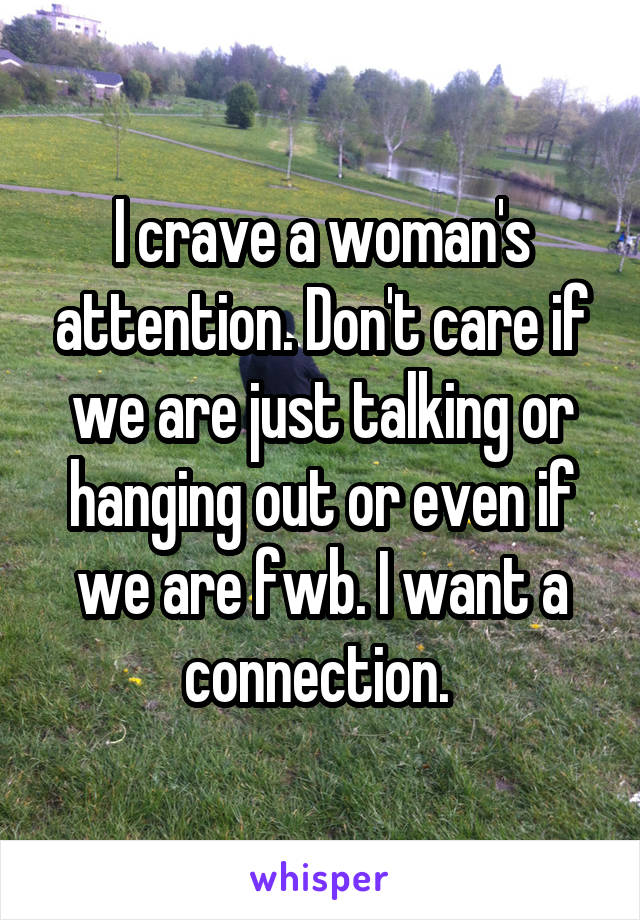 I crave a woman's attention. Don't care if we are just talking or hanging out or even if we are fwb. I want a connection. 