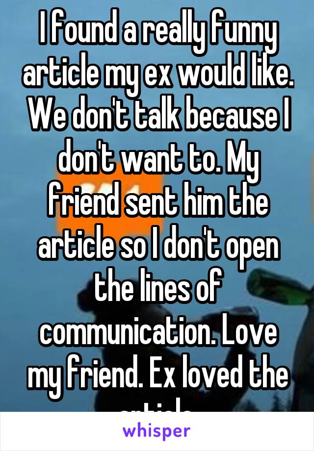 I found a really funny article my ex would like. We don't talk because I don't want to. My friend sent him the article so I don't open the lines of communication. Love my friend. Ex loved the article.