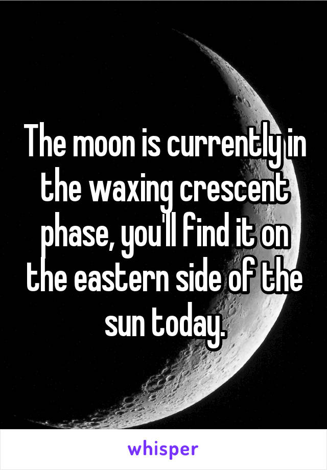 The moon is currently in the waxing crescent phase, you'll find it on the eastern side of the sun today.