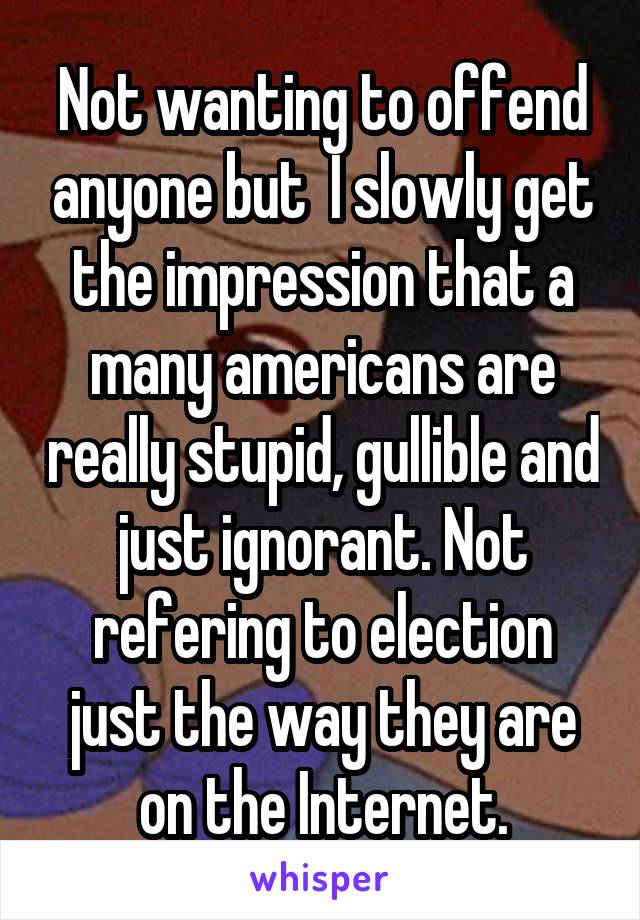 Not wanting to offend anyone but  I slowly get the impression that a many americans are really stupid, gullible and just ignorant. Not refering to election just the way they are on the Internet.