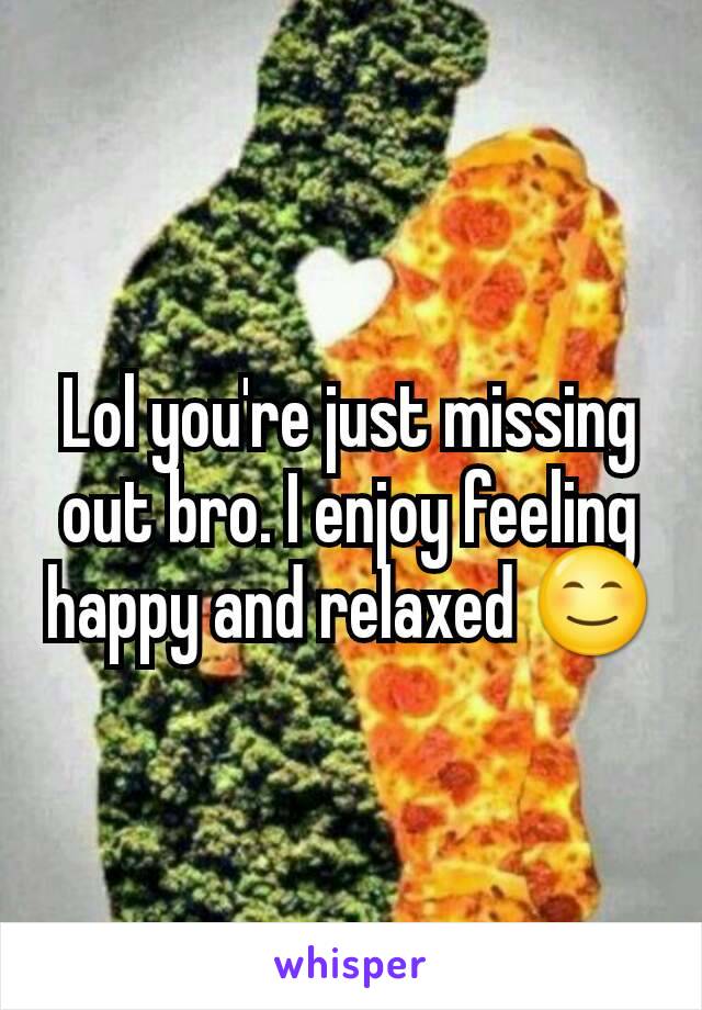 Lol you're just missing out bro. I enjoy feeling happy and relaxed 😊