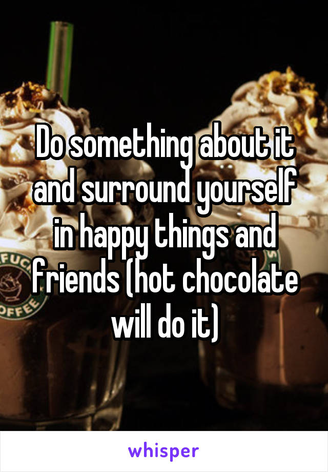 Do something about it and surround yourself in happy things and friends (hot chocolate will do it)